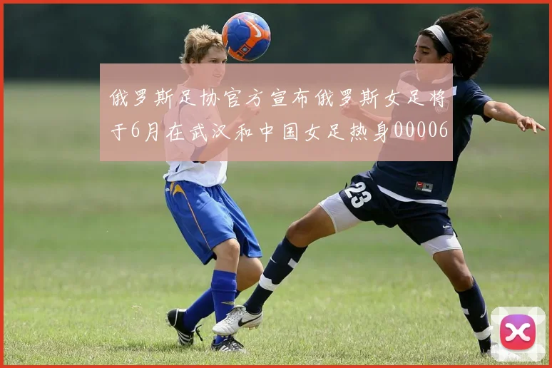 俄罗斯足协官方宣布俄罗斯女足将于6月在武汉和中国女足热身0000644