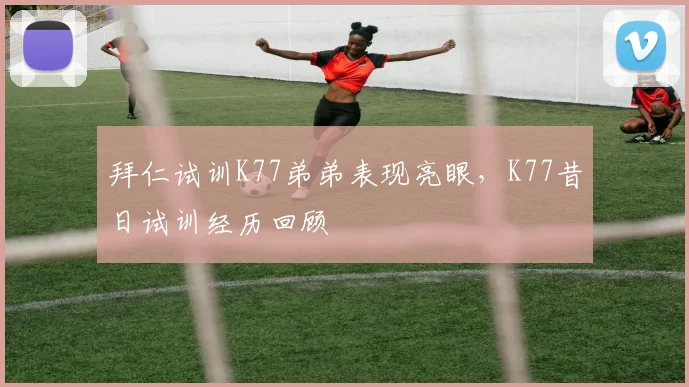 拜仁试训K77弟弟表现亮眼，K77昔日试训经历回顾