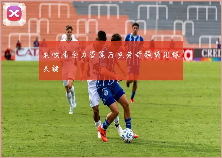利物浦全力签莱万克劳奇强调进球关键